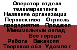 Оператор отдела телемаркетинга › Название организации ­ Перспектива › Отрасль предприятия ­ Продажи › Минимальный оклад ­ 25 000 - Все города Работа » Вакансии   . Тверская обл.,Удомля г.